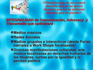 INTEGRALIDAD de Comunicación, Advocacy yINTEGRALIDAD de Comunicación, Advocacy y
Transmedia que optimizaráTransmedia que optimizará ::
Medios masivosMedios masivos
Redes SocialesRedes Sociales
Medios grupales e interactivos (desde FeriasMedios grupales e interactivos (desde Ferias
barriales a Work Shops focalizados)barriales a Work Shops focalizados)
Diversas manifestaciones culturales, arte,Diversas manifestaciones culturales, arte,
música focalizadas en derechos humanos demúsica focalizadas en derechos humanos de
las mujeres, luchas por la igualdad y lalas mujeres, luchas por la igualdad y la
paridad políticaparidad política
patricia flores palacios
!!!Derecho que no se conoce
derecho que no se ejerce
derecho que no se defiende
derecho que se pierde!!!
 