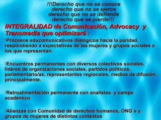 INTEGRALIDAD de Comunicación, Advocacy yINTEGRALIDAD de Comunicación, Advocacy y
Transmedia que optimizaráTransmedia que optimizará ::
Procesos educomunicativos dialógicos hacia la paridad,Procesos educomunicativos dialógicos hacia la paridad,
respondiendo a expectativas de las mujeres y grupos sociales arespondiendo a expectativas de las mujeres y grupos sociales a
los que representan.los que representan.
Encuentros permanentes con diversos colectivos sociales,Encuentros permanentes con diversos colectivos sociales,
líderes de organizaciones sociales, partidos políticos,líderes de organizaciones sociales, partidos políticos,
parlamentario/as, representantes regionales, medios de difusión,parlamentario/as, representantes regionales, medios de difusión,
principalmente.principalmente.
Retroalimentación permanente con analistas y campoRetroalimentación permanente con analistas y campo
académicoacadémico
Alianzas con Comunidad de derechos humanos, ONG´s yAlianzas con Comunidad de derechos humanos, ONG´s y
grupos de mujeres de distintos contextosgrupos de mujeres de distintos contextos
!!!Derecho que no se conoce
derecho que no se ejerce
derecho que no se defiende
derecho que se pierde!!!
 