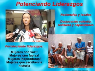 Potenciando Liderazgos
patricia flores palacios
Nacionales y locales
Destacando valentía,
fortaleza y capacidades
Fortaleciendo liderazgos:
Mujeres con voz!!
Mujeres con fuerza!
Mujeres inspiradoras!
Mujeres que escriben la
historia
 