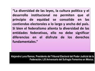 Alejandro Luna Ramos, Presidente del Tribunal Electoral del Poder Judicial de la
Federación; LIX Aniversario del Sufragio Femenino en México.
“La diversidad de las leyes, la cultura política y el
desarrollo institucional no permiten que el
principio de equidad se consolide en las
contiendas electorales a lo largo y ancho del país.
Si bien el federalismo alienta la diversidad de las
entidades federativas, ello no debe significar
diferencias en el disfrute de los derechos
fundamentales.”
 