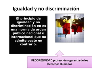 El principio de
igualdad y no
discriminación en es
una norma de orden
público nacional e
internacional que no
admite pacto en
contrario.
Igualdad y no discriminación
PROGRESIVIDAD protección y garantía de los
Derechos Humanos
 
