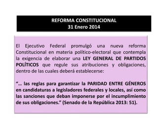 El Ejecutivo Federal promulgó una nueva reforma
Constitucional en materia político-electoral que contempla
la exigencia de elaborar una LEY GENERAL DE PARTIDOS
POLÍTICOS que regule sus atribuciones y obligaciones,
dentro de las cuales deberá establecerse:
“… las reglas para garantizar la PARIDAD ENTRE GÉNEROS
en candidaturas a legisladores federales y locales, así como
las sanciones que deban imponerse por el incumplimiento
de sus obligaciones.” (Senado de la República 2013: 51).
REFORMA CONSTITUCIONAL
31 Enero 2014
 