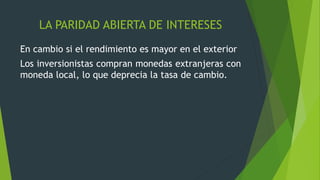 LA PARIDAD ABIERTA DE INTERESES
En cambio si el rendimiento es mayor en el exterior
Los inversionistas compran monedas extranjeras con
moneda local, lo que deprecia la tasa de cambio.
 