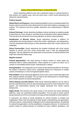 Impact of Social Networking on Cultural Diversity
Social networking platforms have had a significant impact on cultural diversity in
both positive and negative ways. Here are some ways in which social networking has
influenced cultural diversity:
Positive Impacts:
Global Reach and Exposure: Social networking platforms have connected people from
diverse cultures around the world, allowing them to share their traditions, languages, and
customs. This exposure has led to greater awareness and understanding of different
cultures.
Cultural Exchange: Social networking facilitates cultural exchange by enabling people
to share their art, music, literature, and other forms of expression with a global audience.
This has led to the enrichment and cross-pollination of various cultural practices.
Amplification of Minority Voices: Social networking provides a platform for
marginalized and minority groups to share their stories, experiences, and perspectives.
This has empowered these groups to raise awareness about their unique cultures and
challenges.
Virtual Communities: Social networking has enabled individuals with niche cultural
interests to connect and form virtual communities, even if they are geographically
dispersed. This has allowed for the preservation and promotion of cultural practices that
might have otherwise faded away.
Negative Impacts:
Cultural Appropriation: The rapid sharing of cultural content on social media can
sometimes lead to cultural appropriation, where aspects of a culture are taken out of
context or commodified without proper understanding or respect.
Homogenization: The widespread use of certain social networking platforms can lead to
the spread of dominant cultural norms, potentially diluting the uniqueness of smaller
cultures and leading to a more homogenized global culture.
Filter Bubbles: Social networking algorithms tend to show users content that aligns with
their existing interests and beliefs. This can lead to the reinforcement of cultural biases
and a limited exposure to diverse perspectives.
Online Bullying and Hate Speech: While social networking platforms can be used to
promote cultural diversity, they can also be breeding grounds for online harassment, hate
speech, and discriminatory behavior that targets individuals from certain cultural
backgrounds.
Digital Divide: Not everyone has equal access to the internet and social networking
platforms, which can exacerbate existing inequalities. This can lead to certain cultural
groups being left out of the conversations and opportunities facilitated by these platforms.
In conclusion, the impact of social networking on cultural diversity is complex and
multifaceted. While it has the potential to foster greater understanding and appreciation
of diverse cultures, it also presents challenges such as cultural appropriation, the potential
for cultural homogenization, and the amplification of negative behaviors. To maximize the
positive impact on cultural diversity, it's important for users, platform developers, and
 