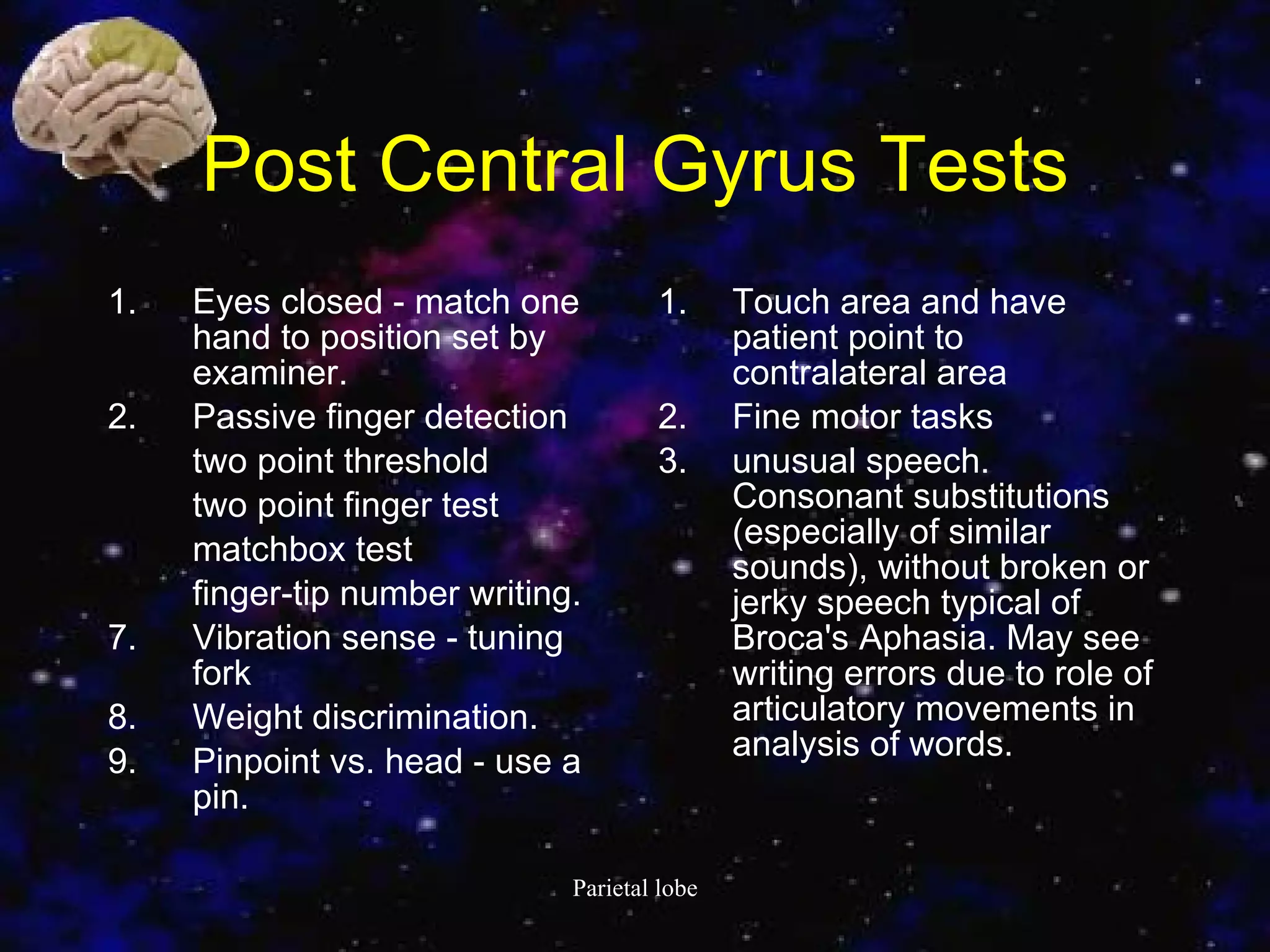 Post Central Gyrus Test s Eyes closed - match one hand to position set by examiner.  Passive finger detection two point threshold two point finger test matchbox test finger-tip number writing.  Vibration sense - tuning fork Weight discrimination.  Pinpoint vs. head - use a pin.  Touch area and have patient point to contralateral area Fine motor tasks  unusual speech. Consonant substitutions (especially of similar sounds), without broken or jerky speech typical of Broca's Aphasia. May see writing errors due to role of articulatory movements in analysis of words. 