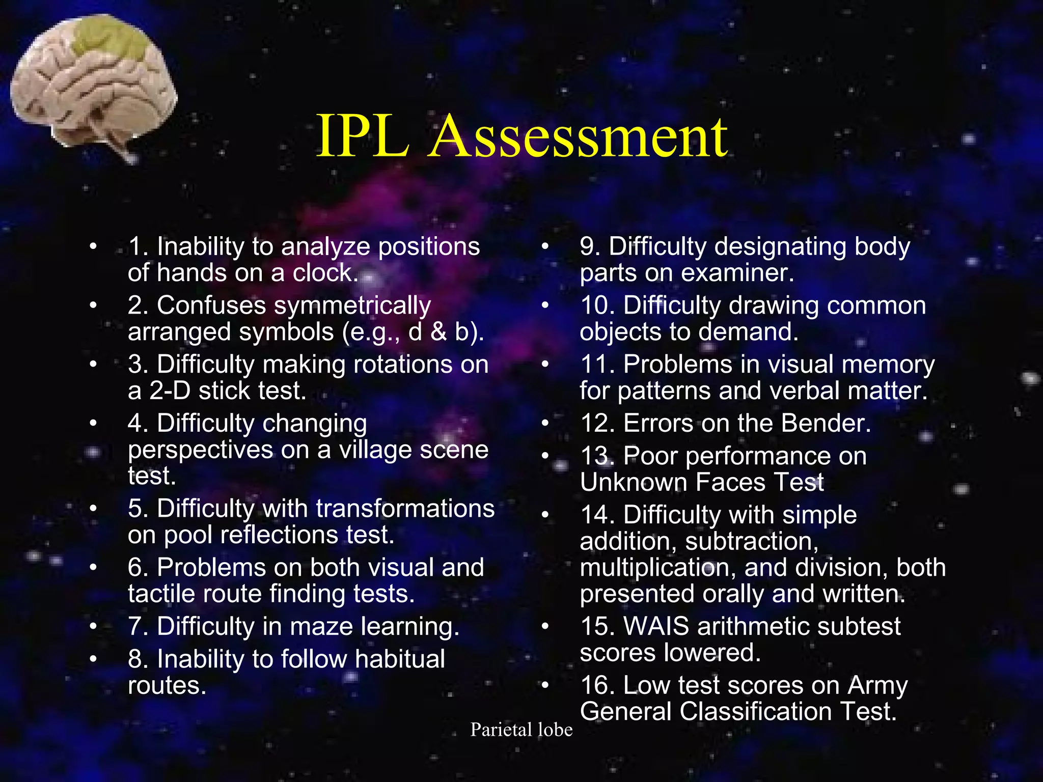 IPL Assessment 1. Inability to analyze positions of hands on a clock. 2. Confuses symmetrically arranged symbols (e.g., d & b). 3. Difficulty making rotations on a 2-D stick test. 4. Difficulty changing perspectives on a village scene test. 5. Difficulty with transformations on pool reflections test. 6. Problems on both visual and tactile route finding tests. 7. Difficulty in maze learning. 8. Inability to follow habitual routes. 9. Difficulty designating body parts on examiner. 10. Difficulty drawing common objects to demand. 11. Problems in visual memory for patterns and verbal matter. 12. Errors on the Bender. 13. Poor performance on Unknown Faces Test 14. Difficulty with simple addition, subtraction, multiplication, and division, both presented orally and written. 15. WAIS arithmetic subtest scores lowered. 16. Low test scores on Army General Classification Test. 