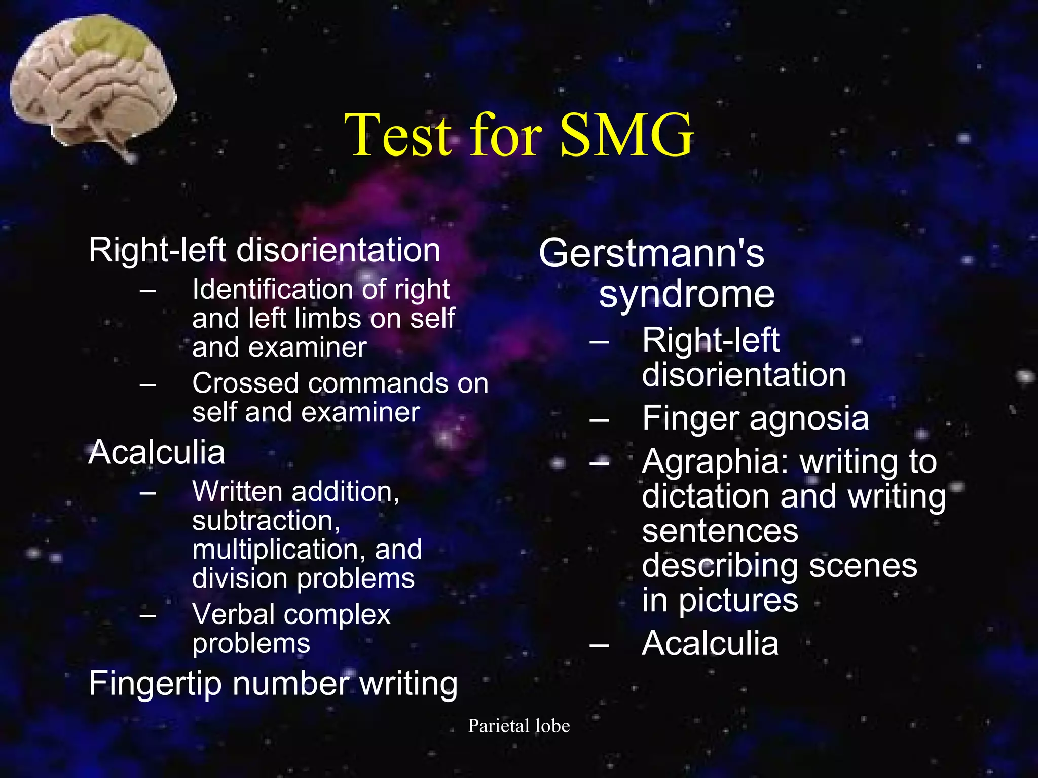 Test for SMG Right-left disorientation  Identification of right and left limbs on self and examiner  Crossed commands on self and examiner  Acalculia  Written addition, subtraction, multiplication, and division problems  Verbal complex problems  Fingertip number writing  Gerstmann's syndrome  Right-left disorientation  Finger agnosia  Agraphia: writing to dictation and writing sentences describing scenes in pictures  Acalculia 