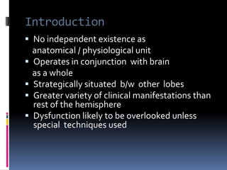 IntroductionNo independent existence as     anatomical / physiological unitOperates in conjunction  with brain     as a wholeStrategically situated  b/w  other lobesGreater variety of clinical manifestations than  rest of the hemisphereDysfunction likely to be overlooked unless special  techniques used 