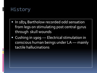 HistoryIn 1874 Bartholow recorded odd sensation  from legs on stimulating post central gyrus through  skull woundsCushing in 1909 --- Electrical stimulation in conscious human beings under LA –– mainly tactile hallucinations