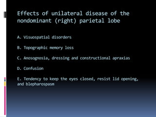 Effects of unilateral disease of the parietal lobe, right or leftA. Corticosensory syndrome and sensory extinction B. Mild hemiparesis (variable), unilateral muscular atrophyin children, hypotonia, poverty of movement, hemiataxiaC. Homonymous hemianopia or inferior quadrantanopia(incongruent or congruent) or visual inattentionD. Abolition of optokineticnystagmus with target movingtoward side of the lesionE. Neglect of the opposite side of external space