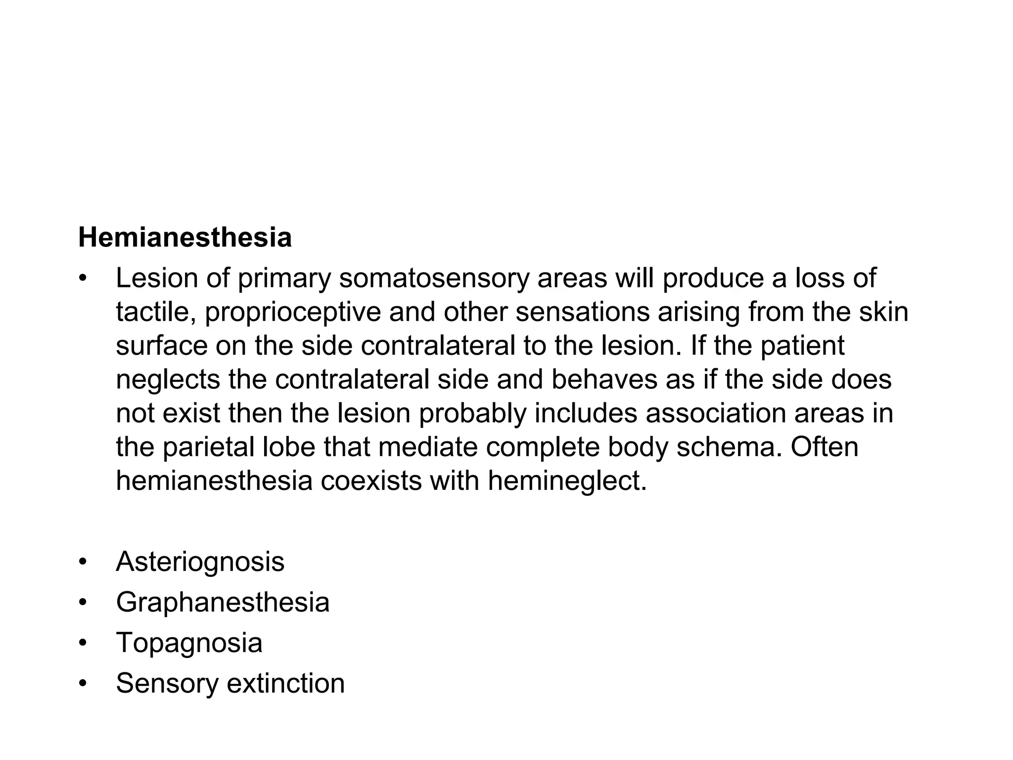 Hemianesthesia
• Lesion of primary somatosensory areas will produce a loss of
tactile, proprioceptive and other sensations arising from the skin
surface on the side contralateral to the lesion. If the patient
neglects the contralateral side and behaves as if the side does
not exist then the lesion probably includes association areas in
the parietal lobe that mediate complete body schema. Often
hemianesthesia coexists with hemineglect.
• Asteriognosis
• Graphanesthesia
• Topagnosia
• Sensory extinction
 