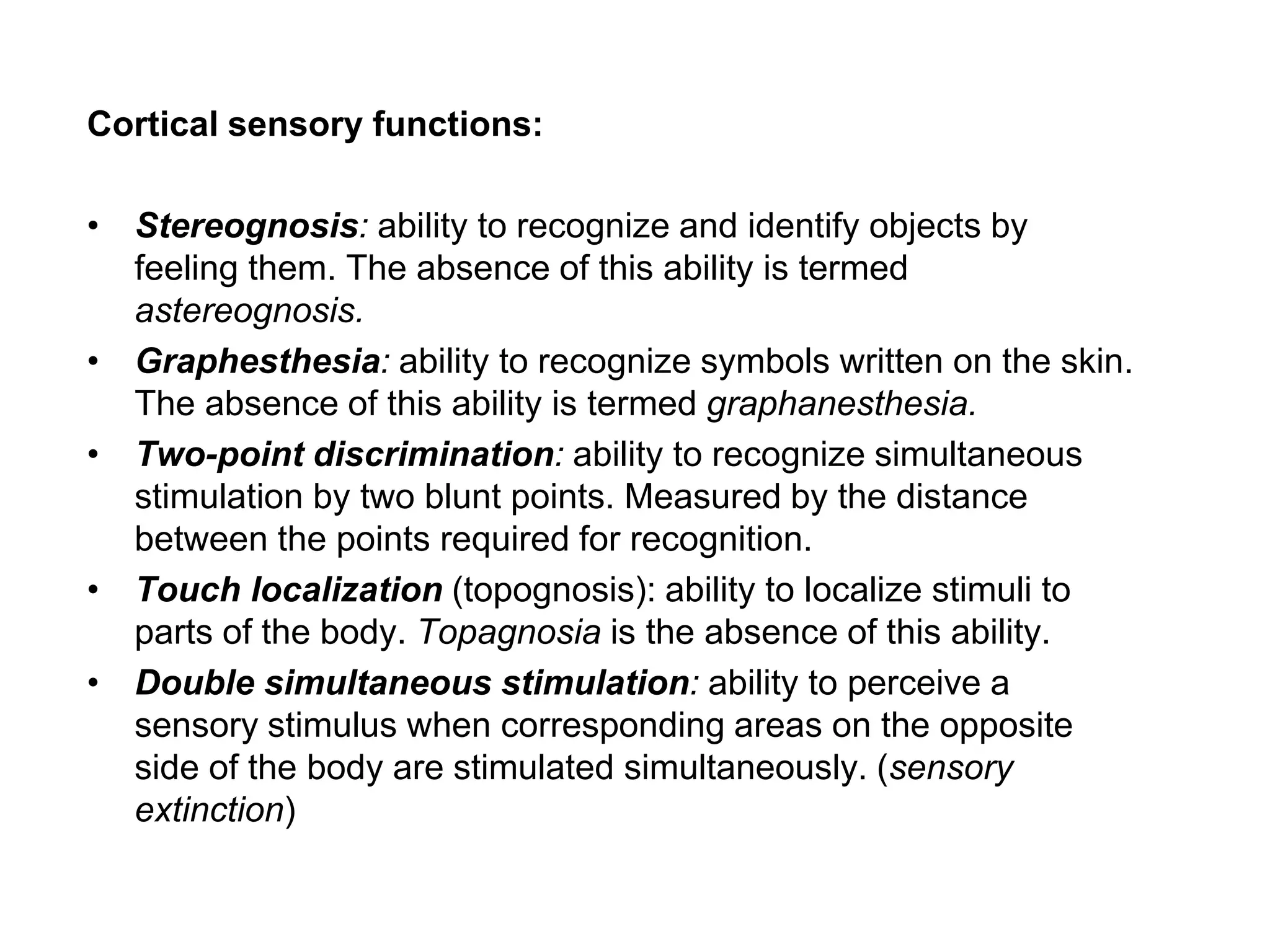 Cortical sensory functions:
• Stereognosis: ability to recognize and identify objects by
feeling them. The absence of this ability is termed
astereognosis.
• Graphesthesia: ability to recognize symbols written on the skin.
The absence of this ability is termed graphanesthesia.
• Two-point discrimination: ability to recognize simultaneous
stimulation by two blunt points. Measured by the distance
between the points required for recognition.
• Touch localization (topognosis): ability to localize stimuli to
parts of the body. Topagnosia is the absence of this ability.
• Double simultaneous stimulation: ability to perceive a
sensory stimulus when corresponding areas on the opposite
side of the body are stimulated simultaneously. (sensory
extinction)
 
