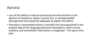 Apraxia
• Loss of the ability to execute previously learned activities in the
absence of weakness, ataxia, sensory loss, or extrapyramidal
derangement that would be adequate to explain the deficit.
• Planned or commanded action is normally first conceptualized in the
parietal lobe of the language-dominant hemisphere, where visual,
auditory, and somesthetic information is integrated – The space-time
plan
 
