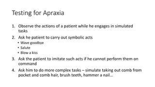 Testing for Apraxia
1. Observe the actions of a patient while he engages in simulated
tasks
2. Ask he patient to carry out symbolic acts
• Wave goodbye
• Salute
• Blow a kiss
3. Ask the patient to imitate such acts if he cannot perform them on
command
4. Ask him to do more complex tasks – simulate taking out comb from
pocket and comb hair, brush teeth, hammer a nail…
 