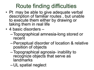 Route finding difficulties
• Pt may be able to give adequate verbal
description of familiar routes , but unable
to execute them either by drawing or
taking them in real life
• 4 basic disorders –
–Topographical amnesia-long stored or
recent
–Perceptual disorder of location & relative
position of objects
–Topographical agnosia- inability to
recognize objects that serve as
landmarks
–UL spatial neglect
 