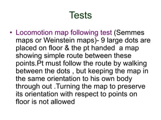Tests
• Locomotion map following test (Semmes
maps or Weinstein maps)- 9 large dots are
placed on floor & the pt handed a map
showing simple route between these
points.Pt must follow the route by walking
between the dots , but keeping the map in
the same orientation to his own body
through out .Turning the map to preserve
its orientation with respect to points on
floor is not allowed
 