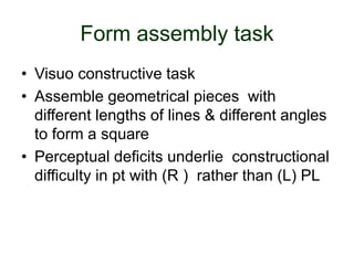 Form assembly task
• Visuo constructive task
• Assemble geometrical pieces with
different lengths of lines & different angles
to form a square
• Perceptual deficits underlie constructional
difficulty in pt with (R ) rather than (L) PL
 