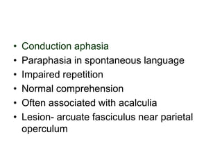 • Conduction aphasia
• Paraphasia in spontaneous language
• Impaired repetition
• Normal comprehension
• Often associated with acalculia
• Lesion- arcuate fasciculus near parietal
operculum
 