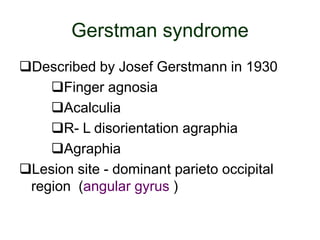 Gerstman syndrome
Described by Josef Gerstmann in 1930
Finger agnosia
Acalculia
R- L disorientation agraphia
Agraphia
Lesion site - dominant parieto occipital
region (angular gyrus )
 