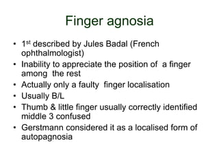 Finger agnosia
• 1st described by Jules Badal (French
ophthalmologist)
• Inability to appreciate the position of a finger
among the rest
• Actually only a faulty finger localisation
• Usually B/L
• Thumb & little finger usually correctly identified
middle 3 confused
• Gerstmann considered it as a localised form of
autopagnosia
 