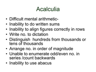 Acalculia
• Difficult mental arithmetic-
• Inability to do written sums
• Inability to align figures correctly in rows
• Write no. to dictation
• Distinguish hundreds from thousands or
tens of thousands
• Arrange no. in order of magnitude
• Unable to enumerate odd/even no. in
series /count backwards
• Inability to use abacus
 