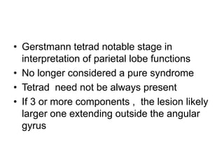 • Gerstmann tetrad notable stage in
interpretation of parietal lobe functions
• No longer considered a pure syndrome
• Tetrad need not be always present
• If 3 or more components , the lesion likely
larger one extending outside the angular
gyrus
 