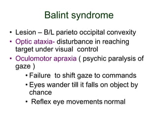 Balint syndrome
• Lesion – B/L parieto occipital convexity
• Optic ataxia- disturbance in reaching
target under visual control
• Oculomotor apraxia ( psychic paralysis of
gaze )
• Failure to shift gaze to commands
• Eyes wander till it falls on object by
chance
• Reflex eye movements normal
 