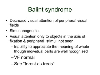 Balint syndrome
• Decreasd visual attention of peripheral visual
fields
• Simultanagnosia
• Visual attention only to objects in the axis of
fixation & peripheral stimuli not seen
– Inability to appreciate the meaning of whole
though individual parts are well rocognised
–VF normal
–See “forest as trees”
 