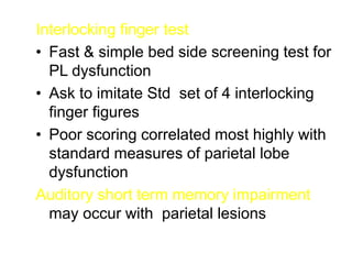 Interlocking finger test
• Fast & simple bed side screening test for
PL dysfunction
• Ask to imitate Std set of 4 interlocking
finger figures
• Poor scoring correlated most highly with
standard measures of parietal lobe
dysfunction
Auditory short term memory impairment
may occur with parietal lesions
 