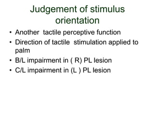 Judgement of stimulus
orientation
• Another tactile perceptive function
• Direction of tactile stimulation applied to
palm
• B/L impairment in ( R) PL lesion
• C/L impairment in (L ) PL lesion
 