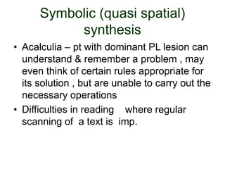 Symbolic (quasi spatial)
synthesis
• Acalculia – pt with dominant PL lesion can
understand & remember a problem , may
even think of certain rules appropriate for
its solution , but are unable to carry out the
necessary operations
• Difficulties in reading where regular
scanning of a text is imp.
 