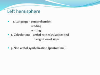 Left hemisphere 
 1. Language – comprehension 
reading 
writing 
 2. Calculations – verbal rote calculations and 
recognition of signs. 
 3. Non verbal symbolization (pantomime) 
 