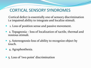 CORTICAL SENSORY SYNDROMES 
Cortical defect is essentially one of sensory discrimination 
i.e impaired ability to integrate and localize stimuli. 
 1. Loss of position sense and passive movement. 
 2. Topagnosia – loss of localization of tactile, thermal and 
noxious stimuli. 
 3. Astereognosis-loss of ability to recognize object by 
touch. 
 4. Agraphesthesia. 
 5. Loss of ‘two point’ discrimination 
 
