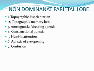 NON DOMINANAT PARIETAL LOBE 
 1. Topographic disorientation 
 2. Topographic memory loss 
 3. Anosognosia /dressing apraxia 
 4. Constructional apraxia 
 5. Hemi-inattention 
 6. Apraxia of eye opening 
 7. Confusion 
 