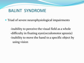 BALINT SYNDROME 
 Triad of severe neurophysiological impairments 
-inability to perceive the visual field as a whole 
-difficulty in fixating eyes(occulomotor apraxia) 
-inability to move the hand to a specific object by 
using vision 
 