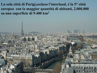 La sola città di Parigi,escluso l’interland, è la 5° città
europea con la maggior quantità di abitanti, 2.000.000
su una superficie di 9.400 km2
 