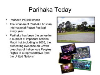 Parihaka Today
• Parihaka Pa still stands
• The whanau of Parihaka host an
  International Peace Festival
  every year
• Parihaka has been the venue for
  a number of important national
  Maori hui, including in 2005, the
  presenting evidence on Crown
  breaches of Indigenous Peoples
  Rights to a representative from
  the United Nations
 
