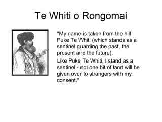 Te Whiti o Rongomai
    "My name is taken from the hill
    Puke Te Whiti (which stands as a
    sentinel guarding the past, the
    present and the future).
    Like Puke Te Whiti, I stand as a
    sentinel - not one bit of land will be
    given over to strangers with my
    consent."
 