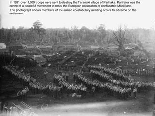 In 1881 over 1,500 troops were sent to destroy the Taranaki village of Parihaka. Parihaka was the
centre of a peaceful movement to resist the European occupation of confiscated Māori land.
This photograph shows members of the armed constabulary awaiting orders to advance on the

         Troops waiting to advance
settlement.
 