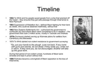 Timeline
•   1862 Te Whiti and his people saved people from a ship that wrecked off
    the Coast – they ensured they got safe passage through tribal lands to
    New Plymouth.
•   1863 Suppression of Rebellion Act – defined Maori fighting for their land
    as rebels, who could be detained indefinitely, without trial
•   1863 New Zealand Settlements Act – authorised the government to
    confiscate any land where Maori were considered to be in rebellion – the
    government then took 3 million acres, mostly in Taranaki and Waikato
•   1870s Surveyors started carving up Waimate plains for settlers from
    Canterbury and Manawatu
•   1879 Te Whiti started non-violent resistance to government surveying:
     "Go, put your hands to the plough. Look not back. If any come
      with guns and swords, be not afraid. If they smite you, smite not
      in return. If they rend you, be not discouraged. Another will take
      up the good work.
    During that period of non-violent unrest, hundreds of Maori were
    arrested and kept in prison without trial.
•   1880 Parihaka became a stronghold of Maori opposition to the loss of
    tribal lands.
 