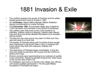 1881 Invasion & Exile
•   The conflicts between the people of Parihaka and the settler-
    backed government came to a head in 1881.
•   On 19 October, Native Affairs Minister William Rolleston
    signed a proclamation to invade Parihaka.
•   On 5 November 1881, the peaceful village was invaded by
    1,500 volunteers and members of the Armed Constabulary.
•   The soldiers were welcomed by the 2,000 residents of
    Parihaka, children came out skipping, soldiers were offered
    food and drink and adults allowed themselves to be arrested
    without protest.
•   The Riot Act was read and an hour later Te Whiti and Tohu
    were led away to a mock trial.
•   The leaders of Parihaka along with hundreds of their people
    were imprisoned in the South Island, many in freezing cold
    caves where they died from exposure, disease and
    malnutrition.
•   The destruction of Parihaka began immediately. It took the
    army two weeks to pull down the houses and two months to
    destroy the crops.
•   Women and girls were raped leading to an outbreak of syphilis
    in the community. People suspected of being from other areas
    of the country were thrown out.
•   Fort Rolleston was built on a tall hill in the village; four officers
    and seventy soldiers garrisoned it. The five-year Military
    occupation of Parihaka had begun.
 