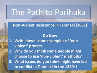The Path to Parihaka Non-Violent Resistance in Taranaki (1881) Do Now Write down some examples of ‘non-violent’ protest. Why do you think some people might choose to use ‘non-violent’ methods? What issues do you think might have led to conflict in Taranaki in the 1880s? 