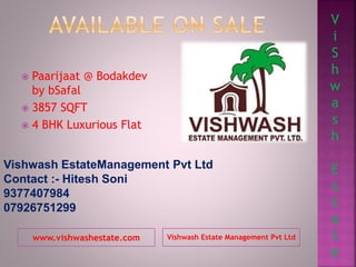 www.vishwashestate.com Vishwash Estate Management Pvt Ltd
 Paarijaat @ Bodakdev
by bSafal
 3857 SQFT
 4 BHK Luxurious Flat
Vishwash EstateManagement Pvt Ltd
Contact :- Hitesh Soni
9377407984
07926751299
V
i
S
h
w
a
s
h
E
s
t
a
t
e
 
