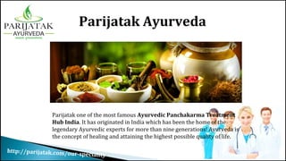 http://parijatak.com/our-speciality/
Parijatak Ayurveda
Parijatak one of the most famous Ayurvedic Panchakarma Treatment
Hub India. It has originated in India which has been the home of the
legendary Ayurvedic experts for more than nine generations! Ayurveda is
the concept of healing and attaining the highest possible quality of life.
 