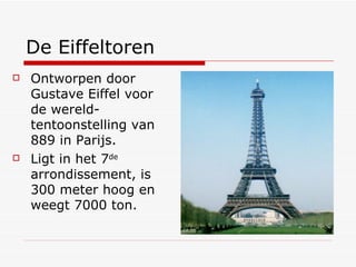 De Eiffeltoren Ontworpen door Gustave Eiffel voor de wereld-tentoonstelling van 889 in Parijs. Ligt in het 7 de  arrondissement, is 300 meter hoog en weegt 7000 ton. 