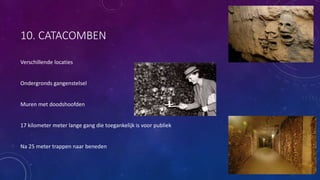 10. CATACOMBEN
Verschillende locaties
Ondergronds gangenstelsel
Muren met doodshoofden
17 kilometer meter lange gang die toegankelijk is voor publiek
Na 25 meter trappen naar beneden
 