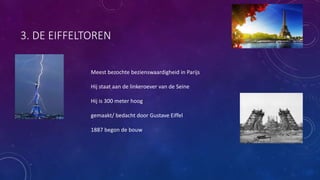 3. DE EIFFELTOREN
Meest bezochte bezienswaardigheid in Parijs
Hij staat aan de linkeroever van de Seine
Hij is 300 meter hoog
gemaakt/ bedacht door Gustave Eiffel
1887 begon de bouw
 