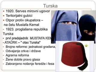 Turska
 1920. Serves mirovni ugovor
 Teritorijalni gubici
 Otpor protiv okupatora –
na čelu Mustafa Kemal
• 1923. proglašena republika
Turska
• Brojne reforme: jednakost građana,
• Odvajanje crkve i države
• Agrarna reforma
• Žene dobile pravo glasa
• Zabranjeno nošenje feredže i fesa
 