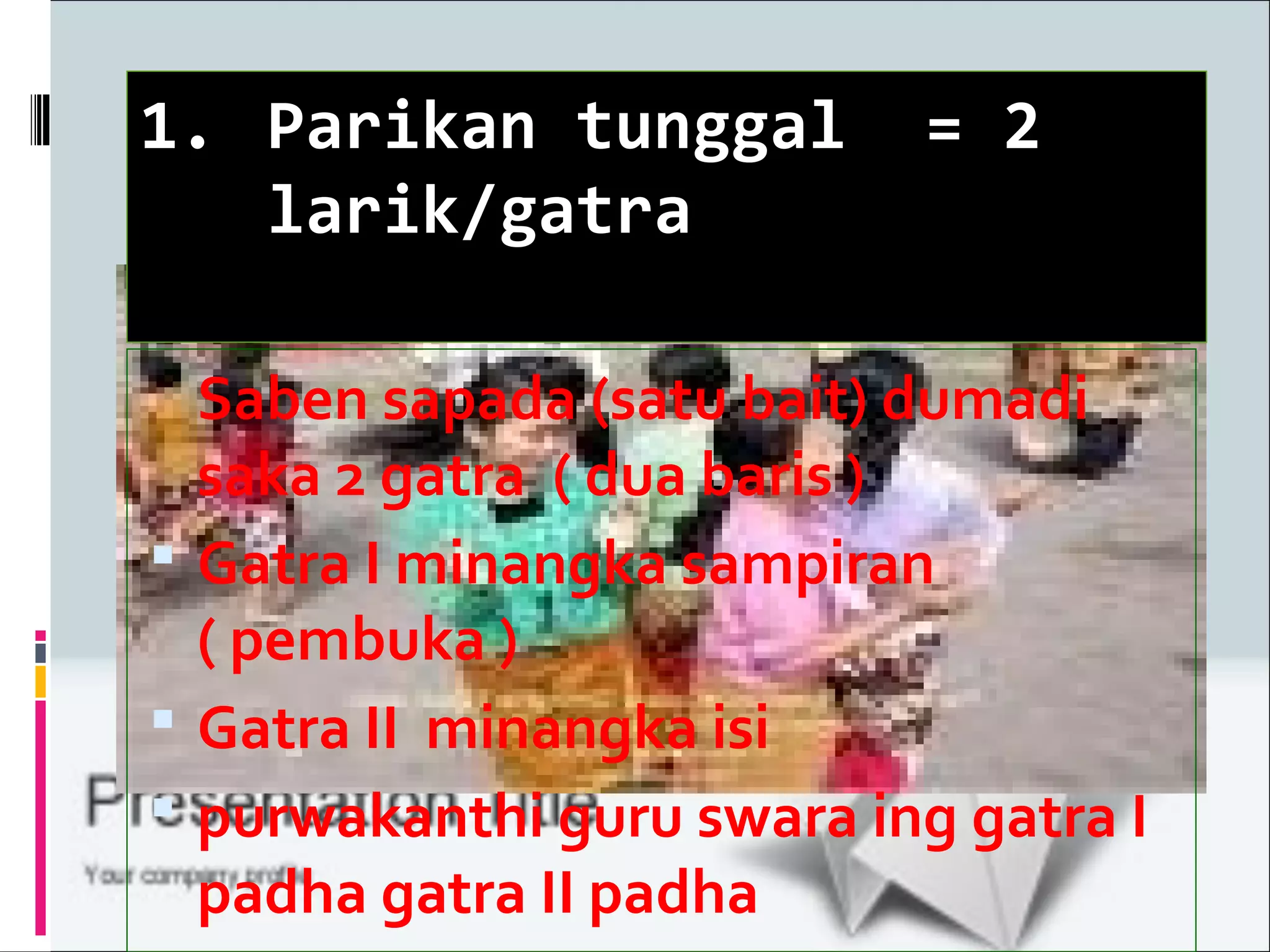 1. Parikan tunggal = 2
larik/gatra
Saben sapada (satu bait) dum
Saben sapada (satu bait) dumadi
saka 2 gatra ( dua baris )
Gatra I minangka sampiran
( pembuka )
Gatra II minangka isi
purwakanthi guru swara ing gatra I
padha gatra II padha