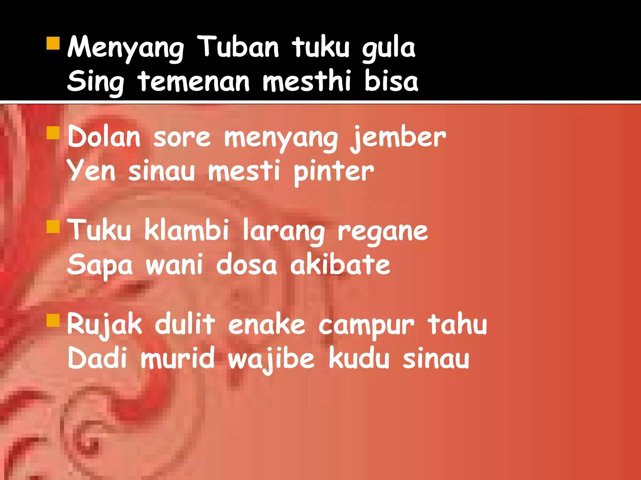  Menyang Tuban tuku gula
Sing temenan mesthi bisa
Dolan sore menyang jember
Yen sinau mesti pinter
Tuku klambi larang regane
Sapa wani dosa akibate
Rujak dulit enake campur tahu
Dadi murid wajibe kudu sinau